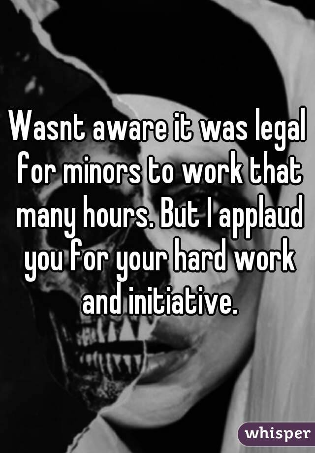 Wasnt aware it was legal for minors to work that many hours. But I applaud you for your hard work and initiative.