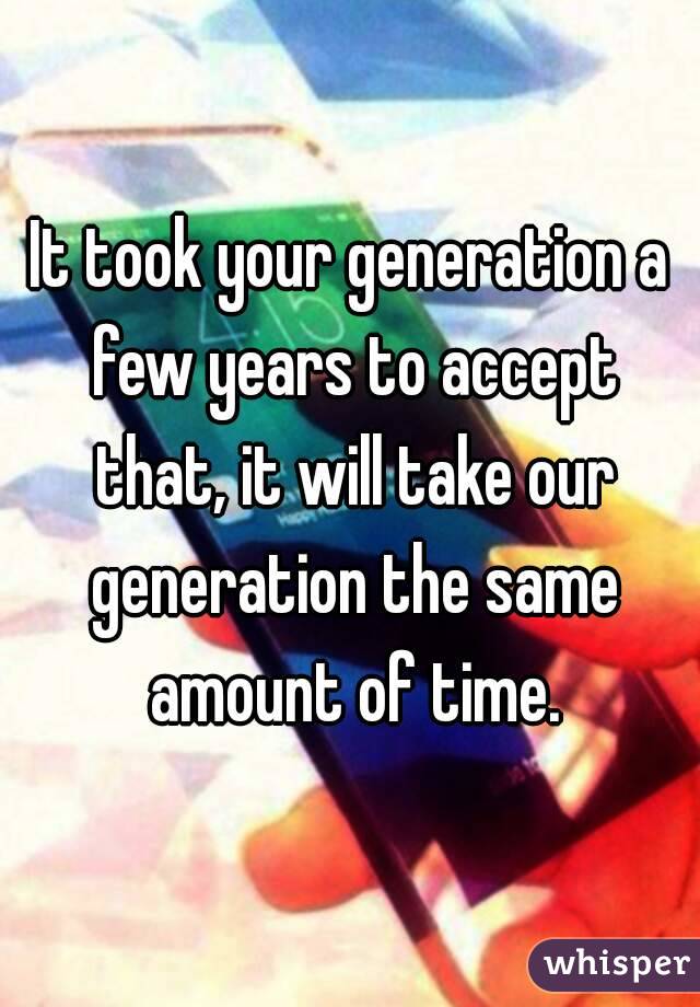 It took your generation a few years to accept that, it will take our generation the same amount of time.