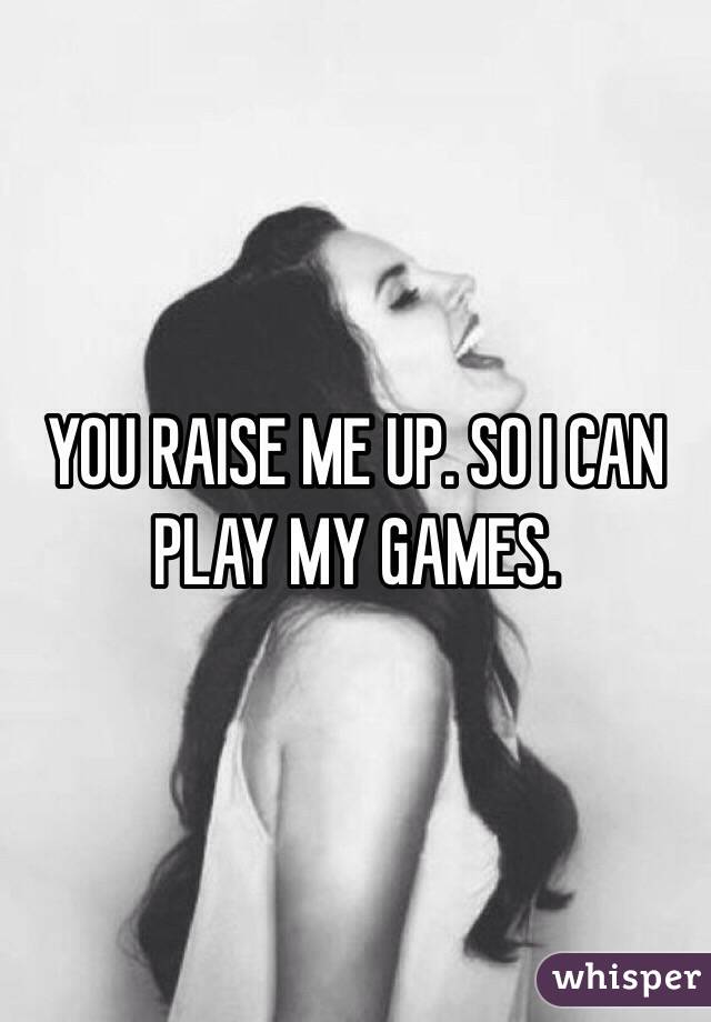 YOU RAISE ME UP. SO I CAN PLAY MY GAMES.