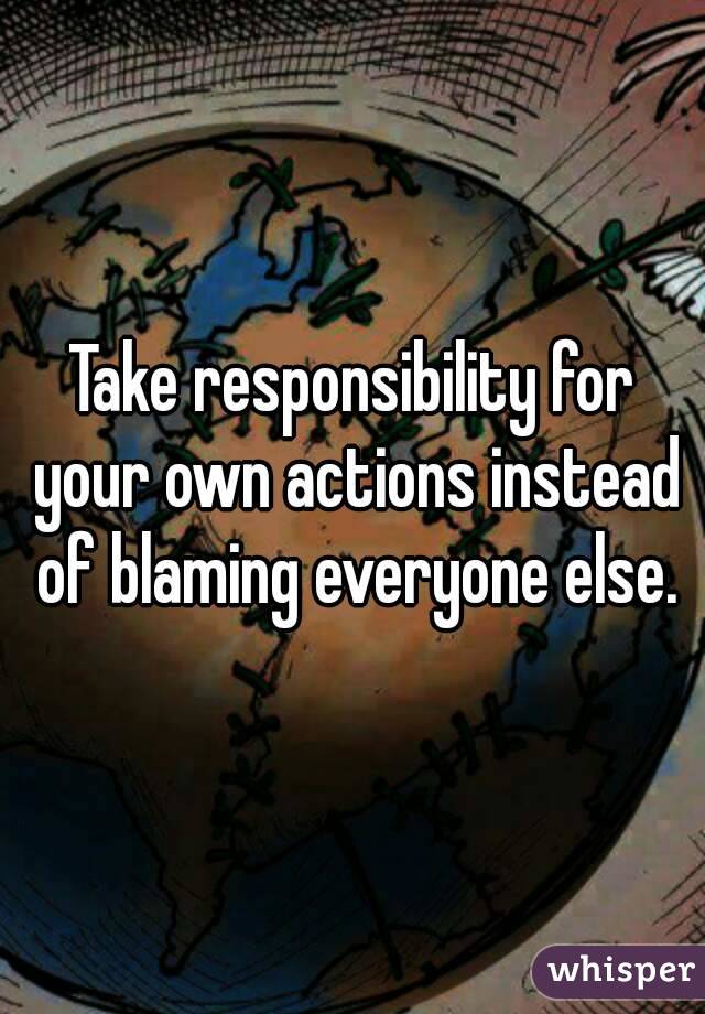 Take responsibility for your own actions instead of blaming everyone else.