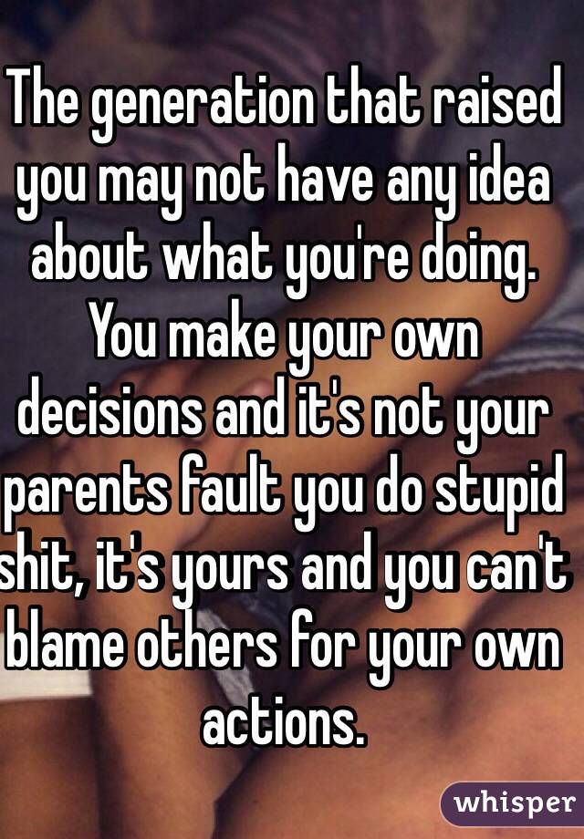 The generation that raised you may not have any idea about what you're doing. You make your own decisions and it's not your parents fault you do stupid shit, it's yours and you can't blame others for your own actions.