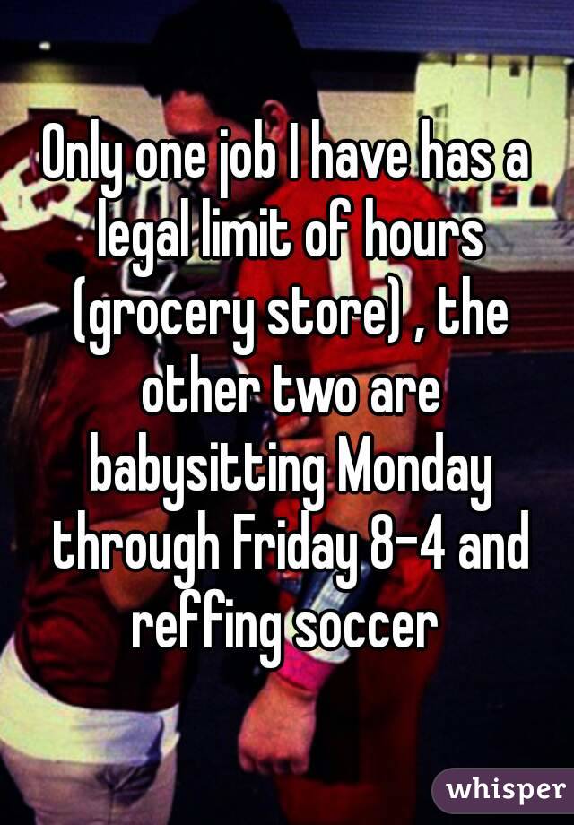 Only one job I have has a legal limit of hours (grocery store) , the other two are babysitting Monday through Friday 8-4 and reffing soccer 