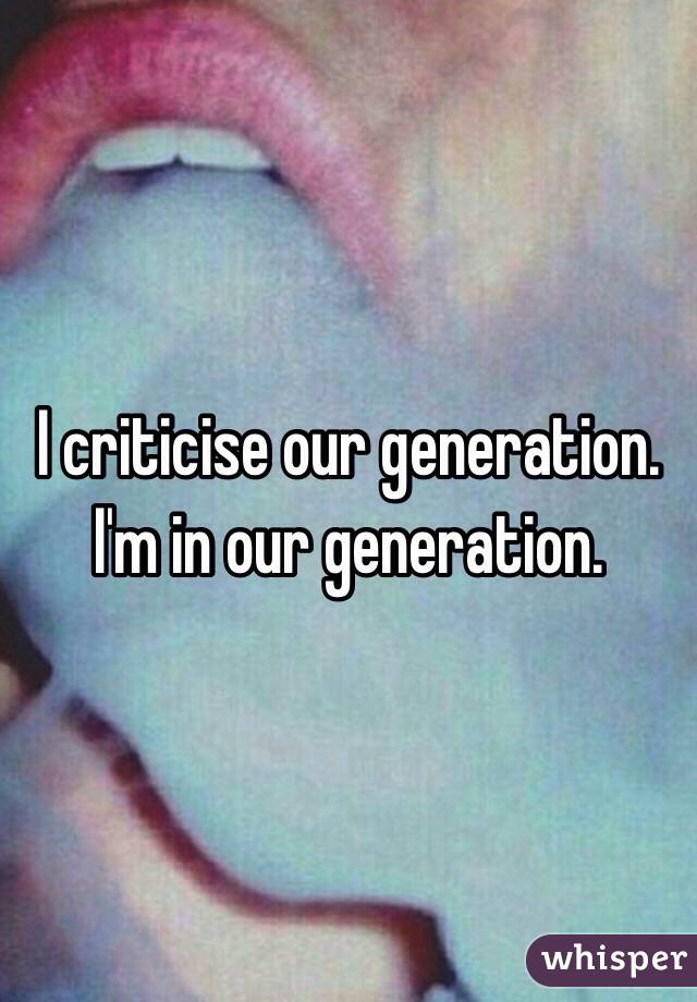 I criticise our generation. I'm in our generation. 