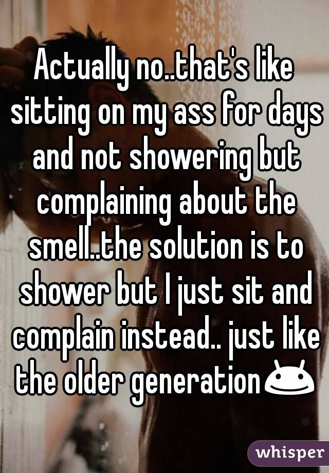 Actually no..that's like sitting on my ass for days and not showering but complaining about the smell..the solution is to shower but I just sit and complain instead.. just like the older generation😊