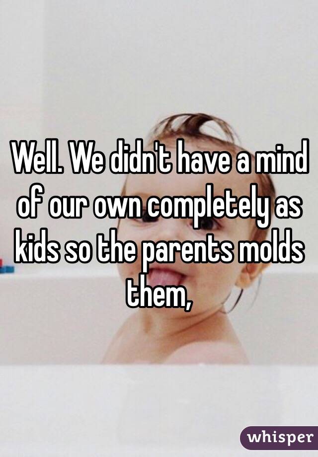 Well. We didn't have a mind of our own completely as kids so the parents molds them, 