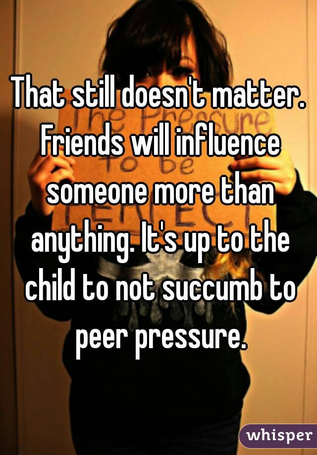 That still doesn't matter. Friends will influence someone more than anything. It's up to the child to not succumb to peer pressure.