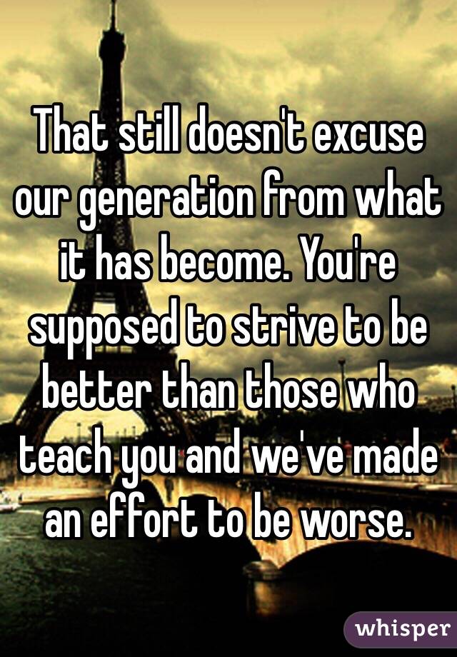 That still doesn't excuse our generation from what it has become. You're supposed to strive to be better than those who teach you and we've made an effort to be worse.