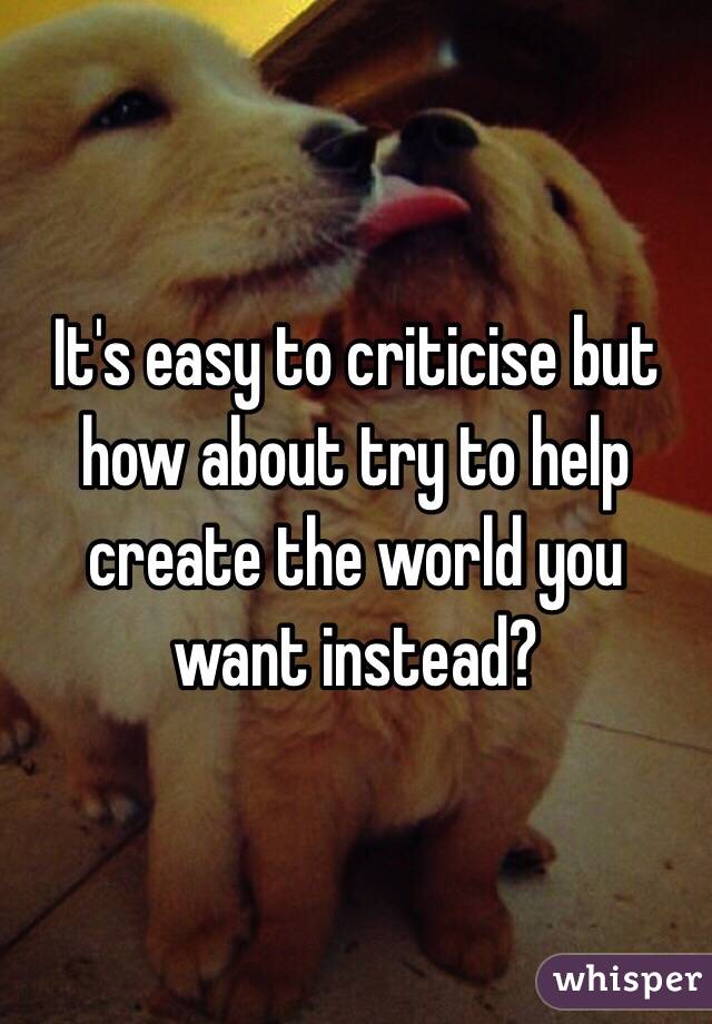 It's easy to criticise but how about try to help create the world you want instead? 