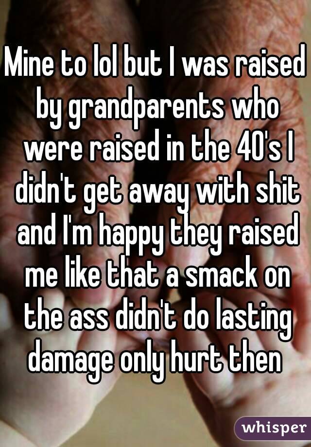 Mine to lol but I was raised by grandparents who were raised in the 40's I didn't get away with shit and I'm happy they raised me like that a smack on the ass didn't do lasting damage only hurt then 