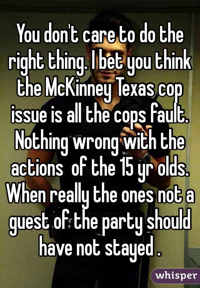 You don't care to do the right thing. I bet you think the McKinney Texas cop issue is all the cops fault. Nothing wrong with the actions  of the 15 yr olds. When really the ones not a guest of the party should have not stayed . 