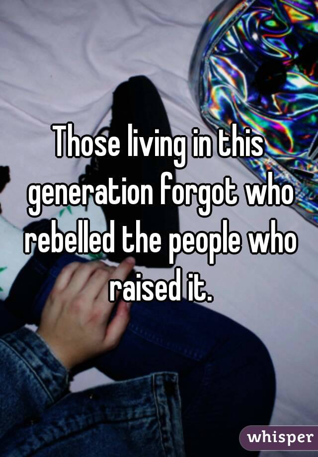 Those living in this generation forgot who rebelled the people who raised it.
