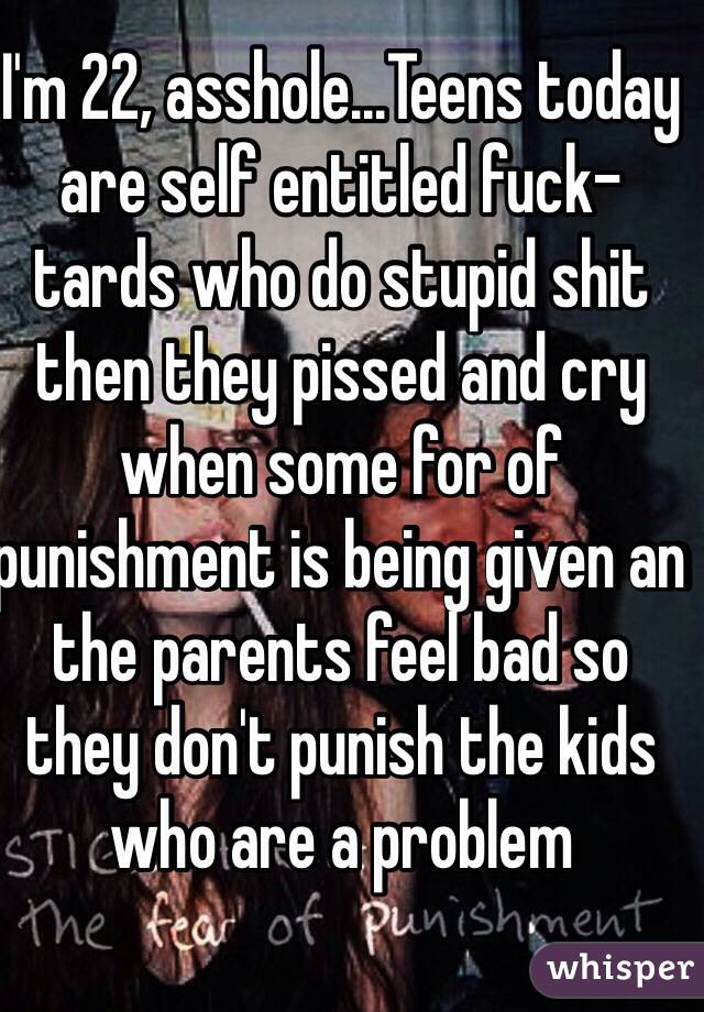 I'm 22, asshole...Teens today are self entitled fuck-tards who do stupid shit then they pissed and cry when some for of punishment is being given an the parents feel bad so they don't punish the kids who are a problem