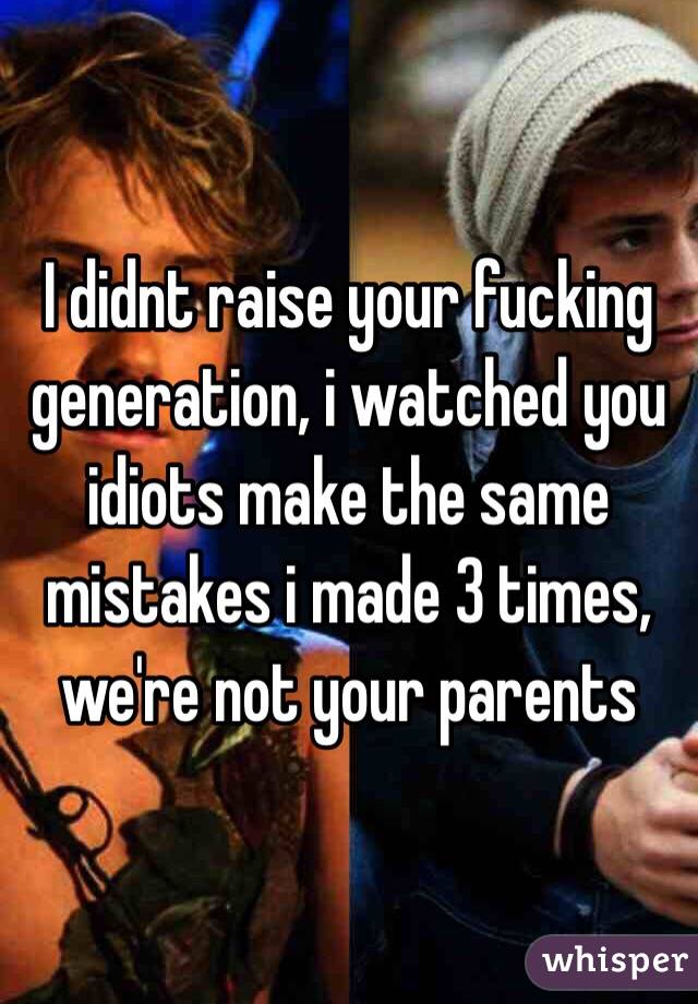I didnt raise your fucking generation, i watched you idiots make the same mistakes i made 3 times, we're not your parents
