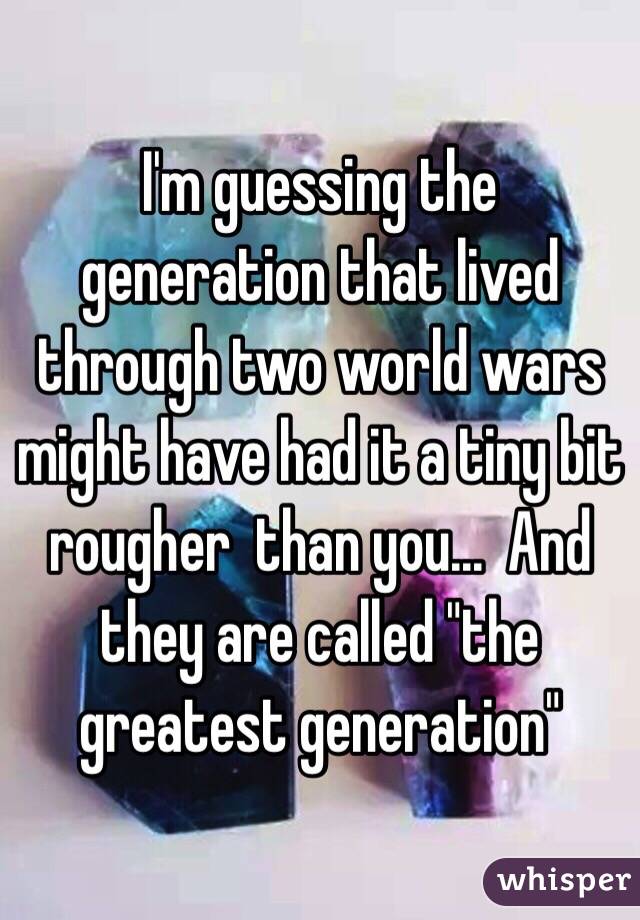 I'm guessing the generation that lived through two world wars might have had it a tiny bit rougher  than you...  And they are called "the greatest generation"