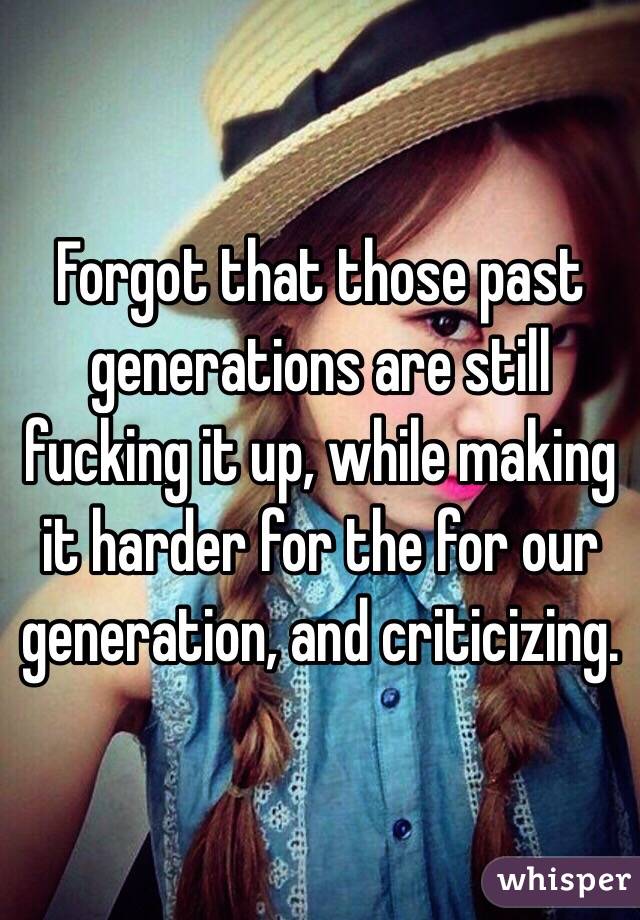 Forgot that those past generations are still fucking it up, while making it harder for the for our generation, and criticizing.