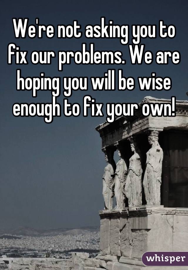 We're not asking you to fix our problems. We are hoping you will be wise enough to fix your own!