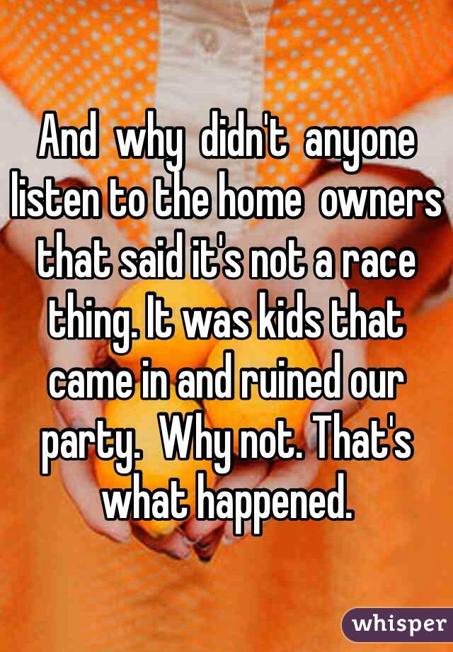 And  why  didn't  anyone listen to the home  owners  that said it's not a race thing. It was kids that came in and ruined our party.  Why not. That's what happened. 