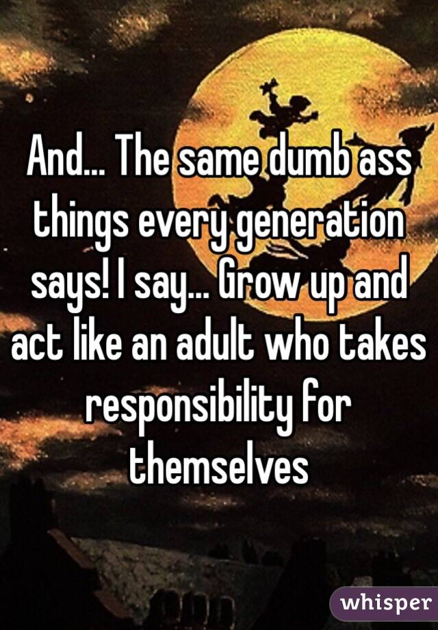 And... The same dumb ass things every generation says! I say... Grow up and act like an adult who takes responsibility for themselves