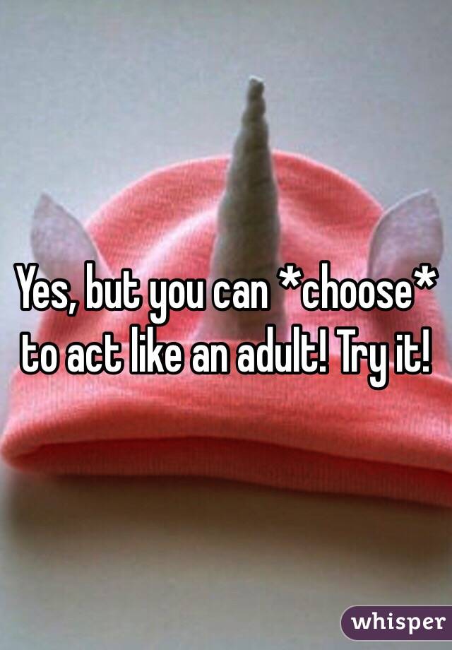 Yes, but you can *choose* to act like an adult! Try it!