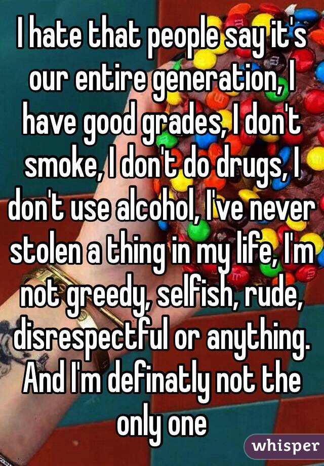 I hate that people say it's our entire generation, I have good grades, I don't smoke, I don't do drugs, I don't use alcohol, I've never stolen a thing in my life, I'm not greedy, selfish, rude, disrespectful or anything. And I'm definatly not the only one
