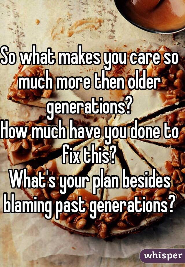 So what makes you care so much more then older generations? 
How much have you done to fix this?
What's your plan besides blaming past generations?