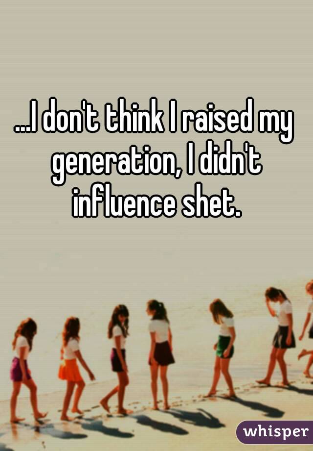 ...I don't think I raised my generation, I didn't influence shet.