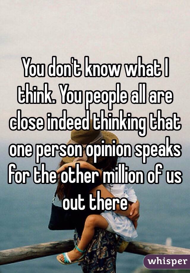 You don't know what I think. You people all are close indeed thinking that one person opinion speaks for the other million of us out there 