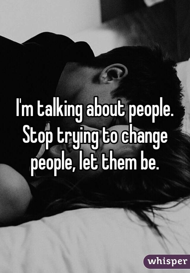 I'm talking about people. Stop trying to change people, let them be. 