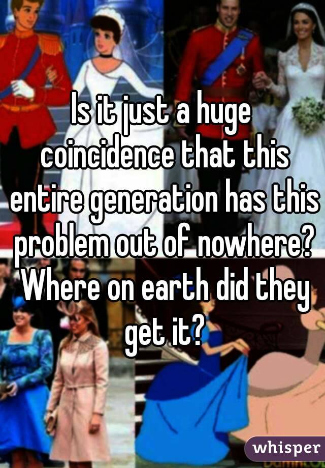 Is it just a huge coincidence that this entire generation has this problem out of nowhere? Where on earth did they get it?