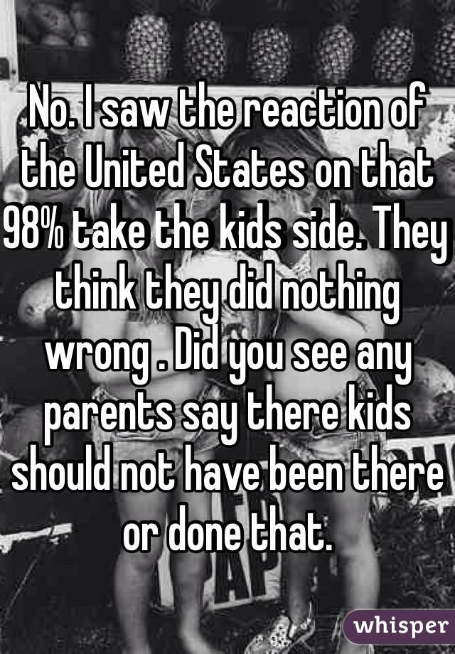 No. I saw the reaction of the United States on that 98% take the kids side. They think they did nothing wrong . Did you see any parents say there kids should not have been there or done that. 