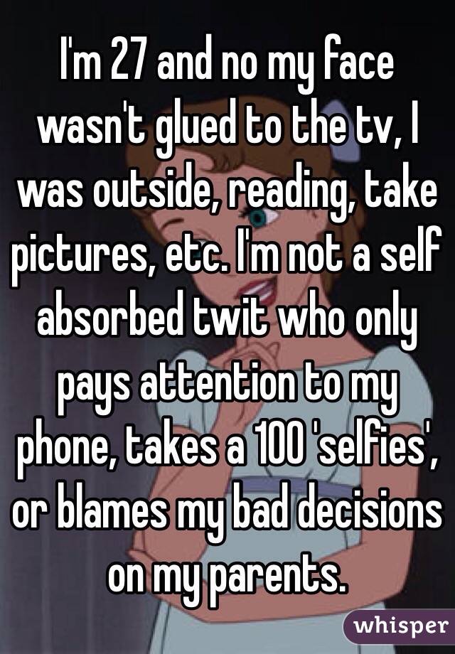 I'm 27 and no my face wasn't glued to the tv, I was outside, reading, take pictures, etc. I'm not a self absorbed twit who only pays attention to my phone, takes a 100 'selfies', or blames my bad decisions on my parents. 