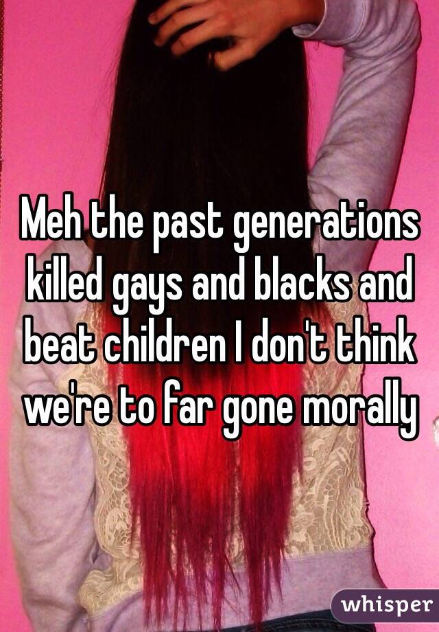 Meh the past generations killed gays and blacks and beat children I don't think we're to far gone morally 