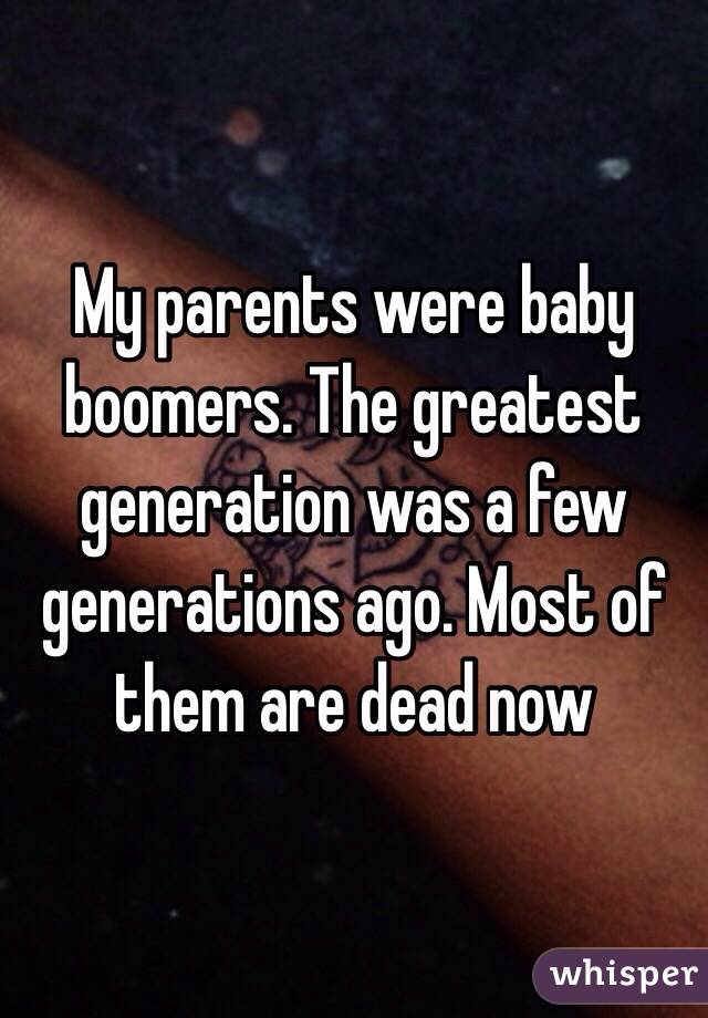 My parents were baby boomers. The greatest generation was a few generations ago. Most of them are dead now 