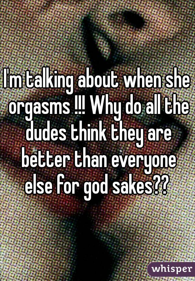 I'm talking about when she orgasms !!! Why do all the dudes think they are better than everyone else for god sakes?? 