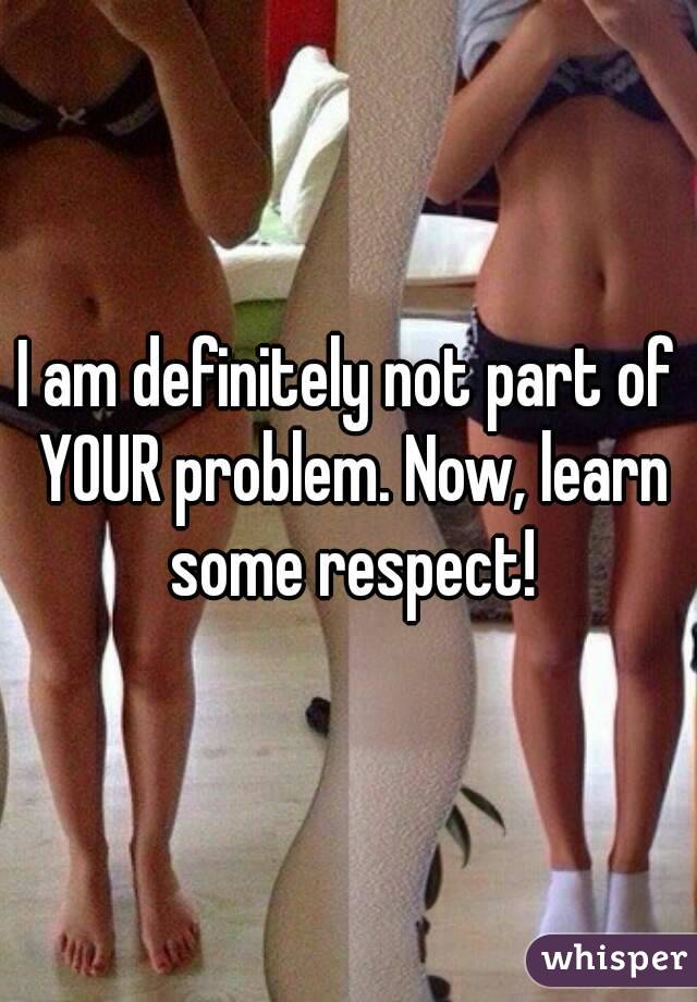 I am definitely not part of YOUR problem. Now, learn some respect!