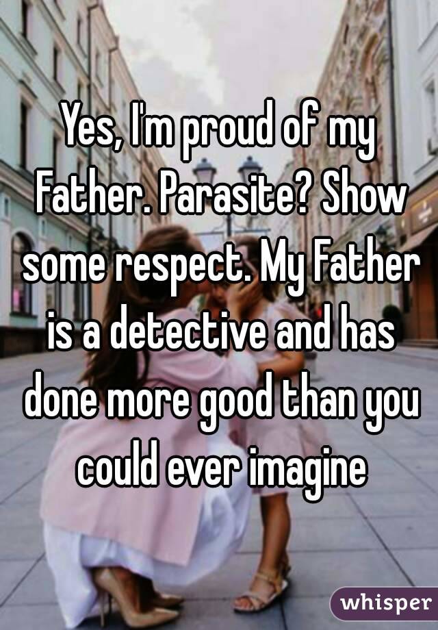 Yes, I'm proud of my Father. Parasite? Show some respect. My Father is a detective and has done more good than you could ever imagine