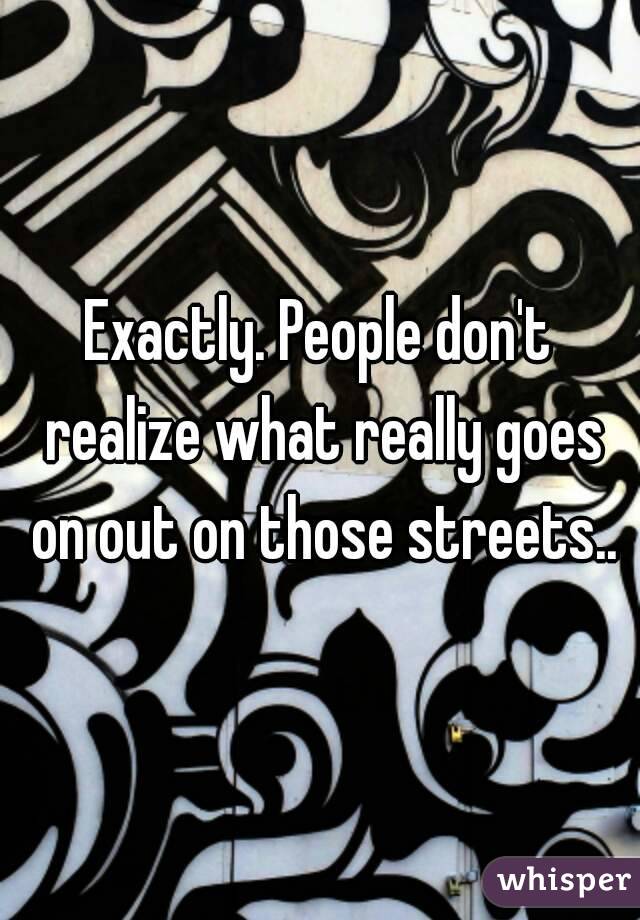 Exactly. People don't realize what really goes on out on those streets..