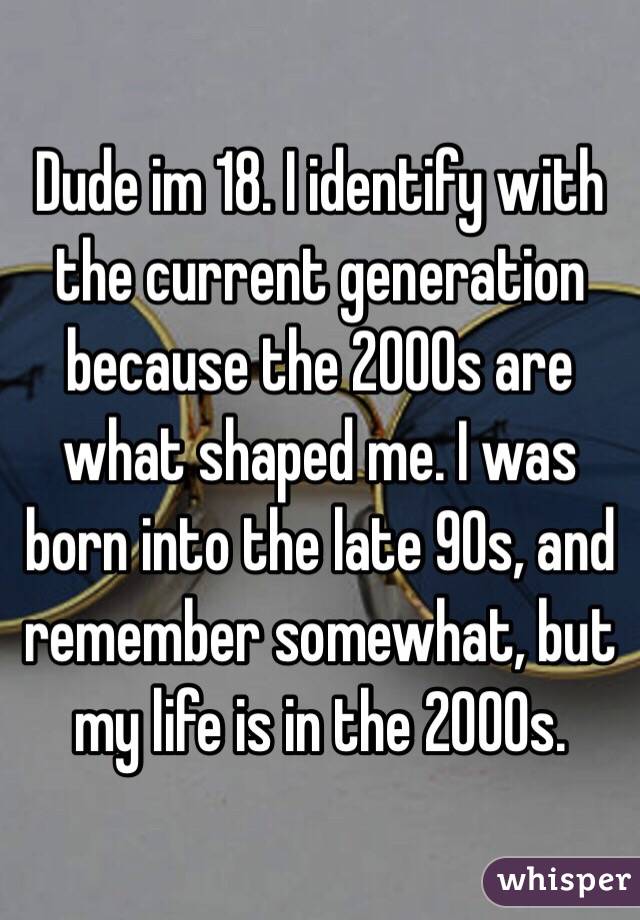 Dude im 18. I identify with the current generation because the 2000s are what shaped me. I was born into the late 90s, and remember somewhat, but my life is in the 2000s. 