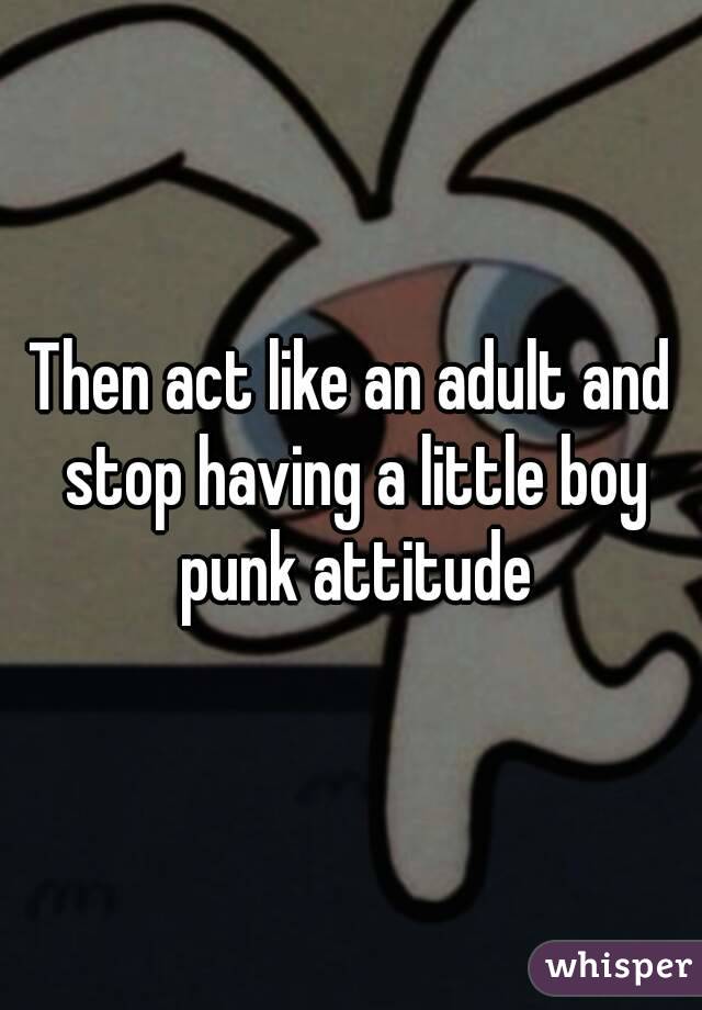 Then act like an adult and stop having a little boy punk attitude