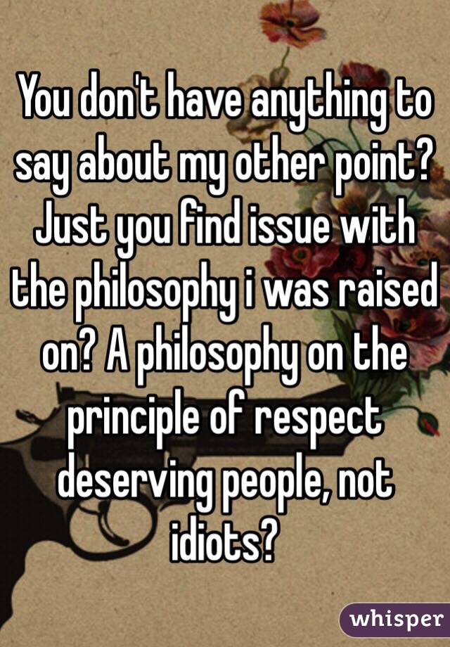 You don't have anything to say about my other point? Just you find issue with the philosophy i was raised on? A philosophy on the principle of respect deserving people, not idiots? 