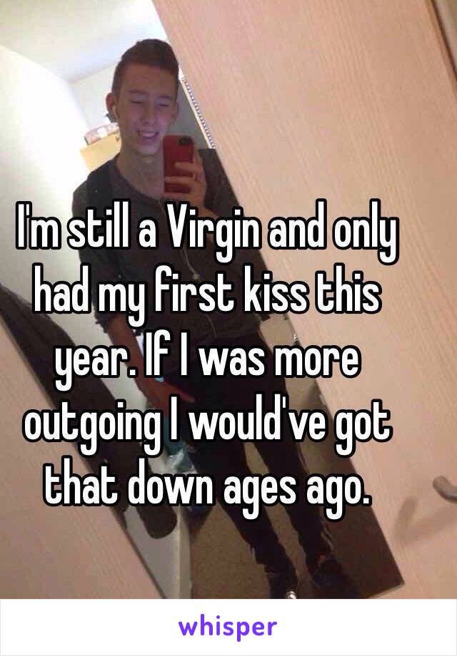 I'm still a Virgin and only had my first kiss this year. If I was more outgoing I would've got that down ages ago. 