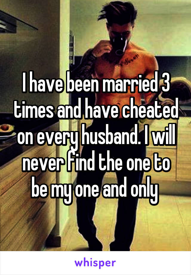 I have been married 3 times and have cheated on every husband. I will never find the one to be my one and only 