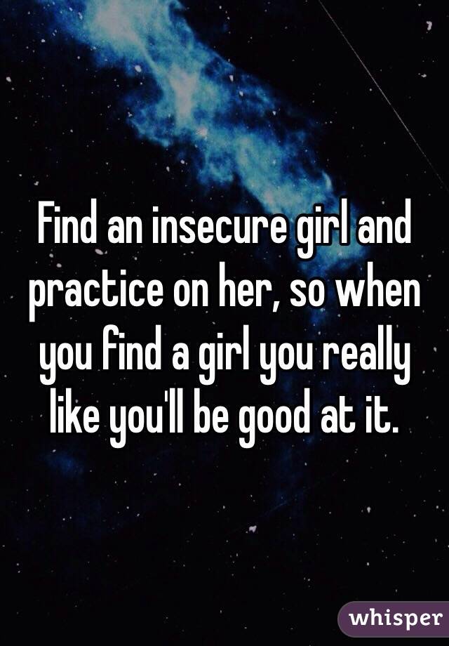 Find an insecure girl and practice on her, so when you find a girl you really like you'll be good at it. 