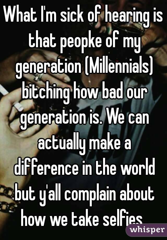 What I'm sick of hearing is that peopke of my generation (Millennials) bitching how bad our generation is. We can actually make a difference in the world but y'all complain about how we take selfies..