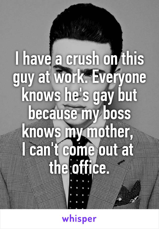 I have a crush on this guy at work. Everyone knows he's gay but because my boss knows my mother, 
I can't come out at 
the office.
