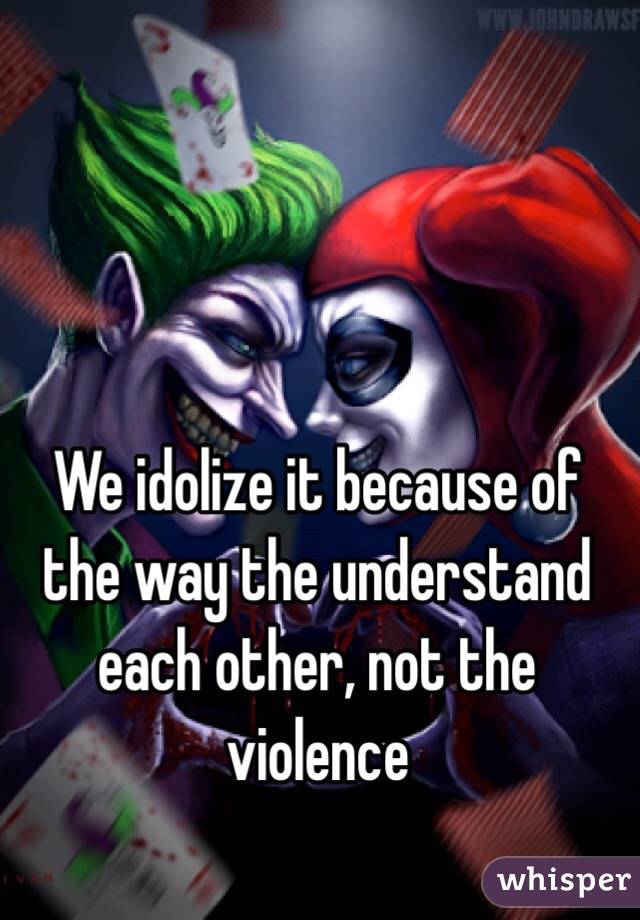 We idolize it because of the way the understand each other, not the violence 