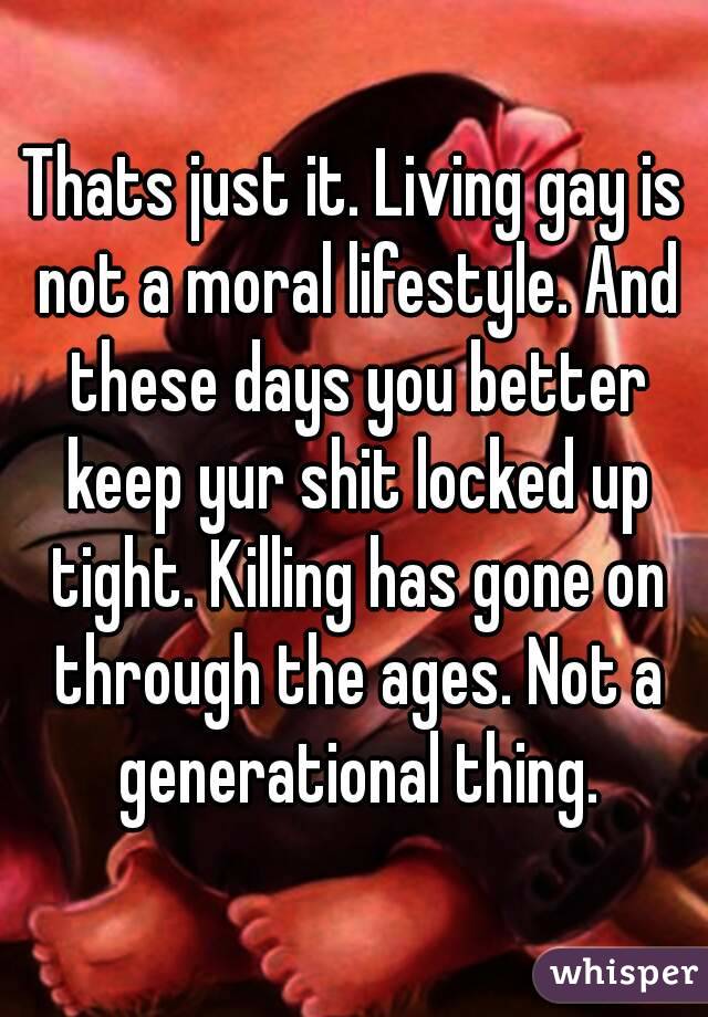 Thats just it. Living gay is not a moral lifestyle. And these days you better keep yur shit locked up tight. Killing has gone on through the ages. Not a generational thing.