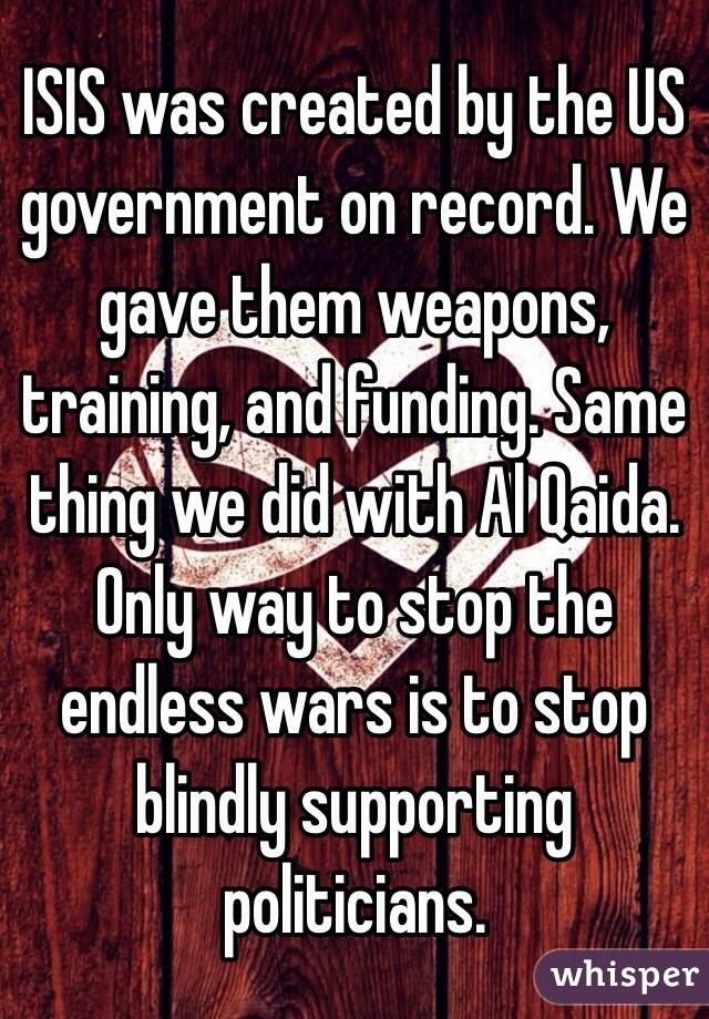 ISIS was created by the US government on record. We gave them weapons, training, and funding. Same thing we did with Al Qaida. Only way to stop the endless wars is to stop blindly supporting politicians.