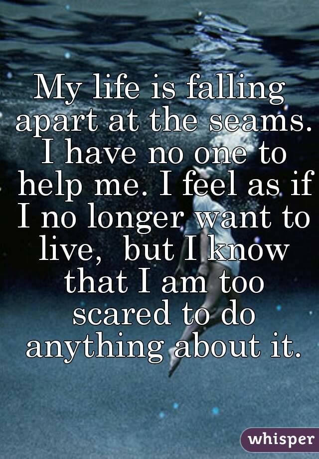 My life is falling apart at the seams. I have no one to help me. I feel as if I no longer want to live,  but I know that I am too scared to do anything about it.