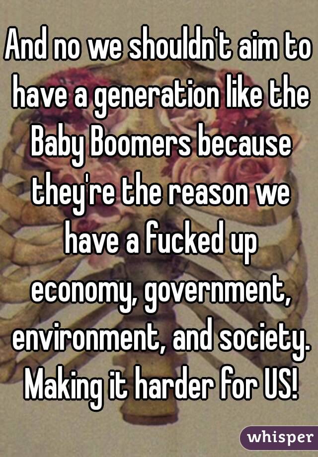 And no we shouldn't aim to have a generation like the Baby Boomers because they're the reason we have a fucked up economy, government, environment, and society. Making it harder for US!